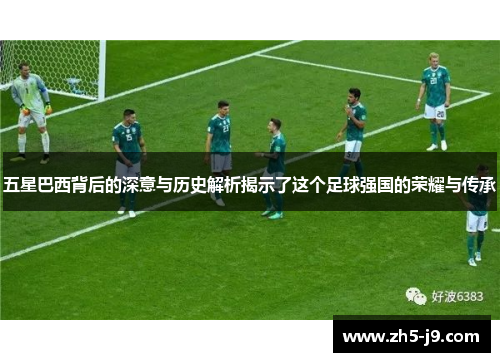 五星巴西背后的深意与历史解析揭示了这个足球强国的荣耀与传承