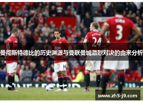 曼彻斯特德比的历史渊源与曼联曼城激烈对决的由来分析