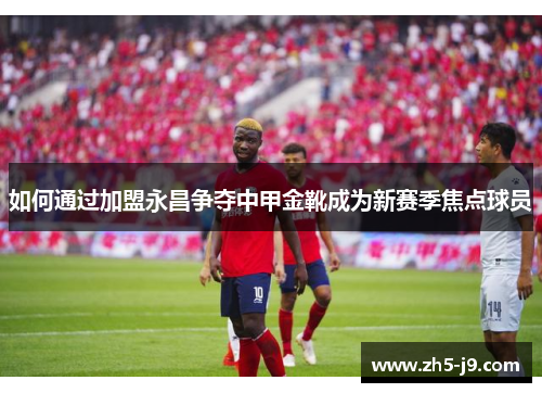 如何通过加盟永昌争夺中甲金靴成为新赛季焦点球员
