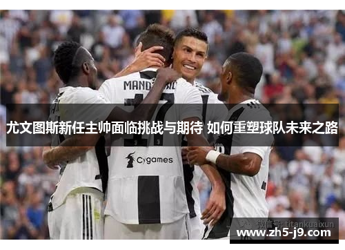 尤文图斯新任主帅面临挑战与期待 如何重塑球队未来之路