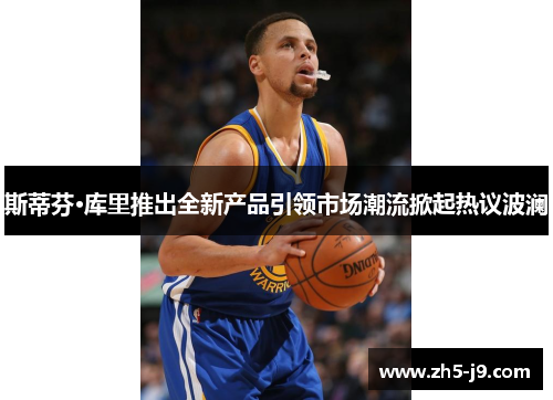斯蒂芬·库里推出全新产品引领市场潮流掀起热议波澜 斯蒂芬·库里推出全新产品引领市场潮流掀起热议波澜