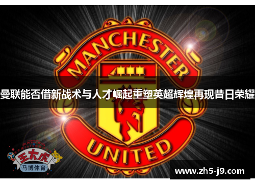 曼联能否借新战术与人才崛起重塑英超辉煌再现昔日荣耀
