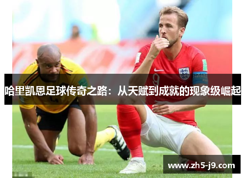 哈里凯恩足球传奇之路：从天赋到成就的现象级崛起