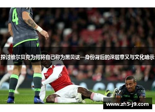 探讨维尔贝克为何将自己称为黑贝这一身份背后的深层意义与文化暗示 探讨维尔贝克为何将自己称为黑贝这一身份背后的深层意义与文化暗示