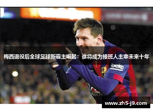 梅西退役后全球足球新霸主崛起：谁将成为接班人主宰未来十年