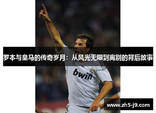 罗本与皇马的传奇岁月:从风光无限到离别的背后故事 罗本与皇马的传奇岁月:从风光无限到离别的背后故事