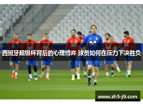 西班牙超级杯背后的心理博弈 球员如何在压力下决胜负