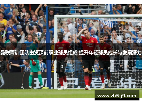曼联青训团队由资深前职业球员组成 提升年轻球员成长与发展潜力