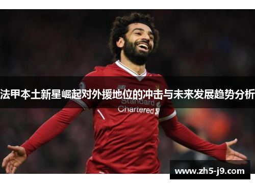 法甲本土新星崛起对外援地位的冲击与未来发展趋势分析 法甲本土新星崛起对外援地位的冲击与未来发展趋势分析