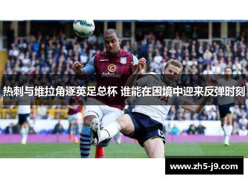 热刺与维拉角逐英足总杯 谁能在困境中迎来反弹时刻 热刺与维拉角逐英足总杯 谁能在困境中迎来反弹时刻