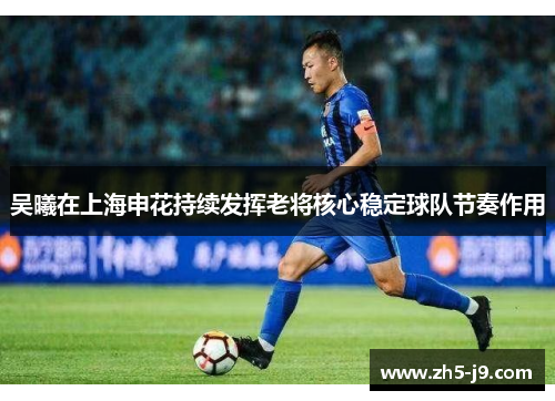 吴曦在上海申花持续发挥老将核心稳定球队节奏作用 吴曦在上海申花持续发挥老将核心稳定球队节奏作用