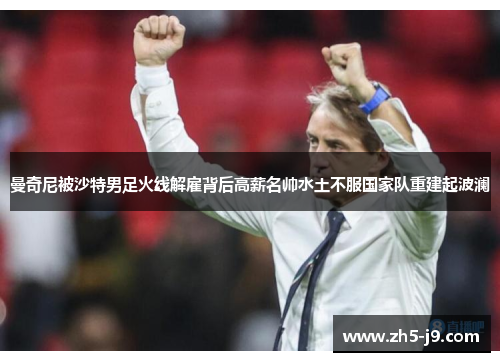 曼奇尼被沙特男足火线解雇背后高薪名帅水土不服国家队重建起波澜