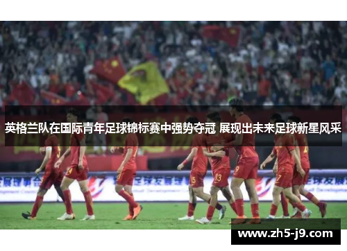 英格兰队在国际青年足球锦标赛中强势夺冠 展现出未来足球新星风采