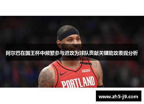 阿尔巴在国王杯中频繁参与进攻为球队贡献关键助攻表现分析