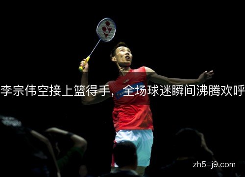 李宗伟空接上篮得手，全场球迷瞬间沸腾欢呼