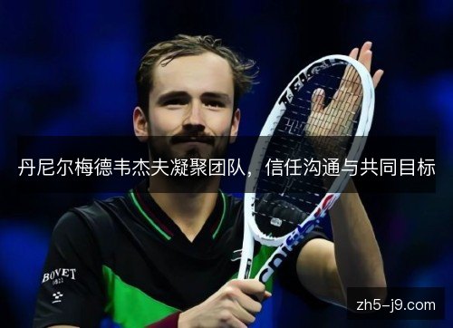 丹尼尔梅德韦杰夫凝聚团队，信任沟通与共同目标